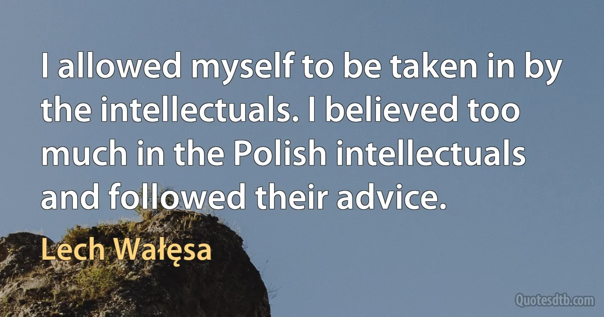 I allowed myself to be taken in by the intellectuals. I believed too much in the Polish intellectuals and followed their advice. (Lech Wałęsa)