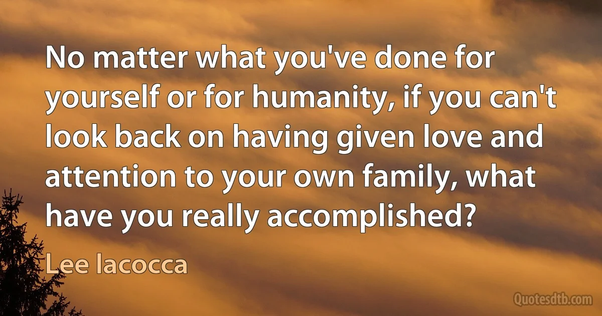 No matter what you've done for yourself or for humanity, if you can't look back on having given love and attention to your own family, what have you really accomplished? (Lee Iacocca)