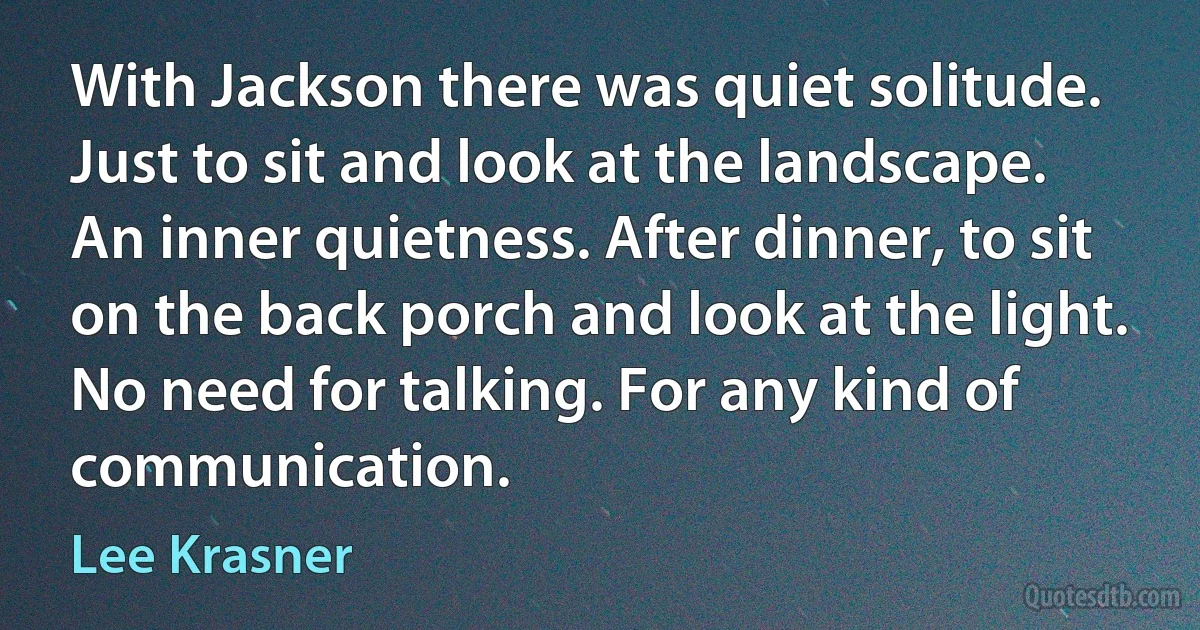 With Jackson there was quiet solitude. Just to sit and look at the landscape. An inner quietness. After dinner, to sit on the back porch and look at the light. No need for talking. For any kind of communication. (Lee Krasner)