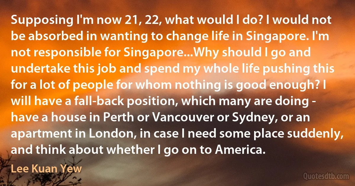 Supposing I'm now 21, 22, what would I do? I would not be absorbed in wanting to change life in Singapore. I'm not responsible for Singapore...Why should I go and undertake this job and spend my whole life pushing this for a lot of people for whom nothing is good enough? I will have a fall-back position, which many are doing - have a house in Perth or Vancouver or Sydney, or an apartment in London, in case I need some place suddenly, and think about whether I go on to America. (Lee Kuan Yew)