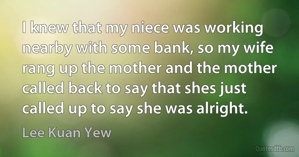 I knew that my niece was working nearby with some bank, so my wife rang up the mother and the mother called back to say that shes just called up to say she was alright. (Lee Kuan Yew)