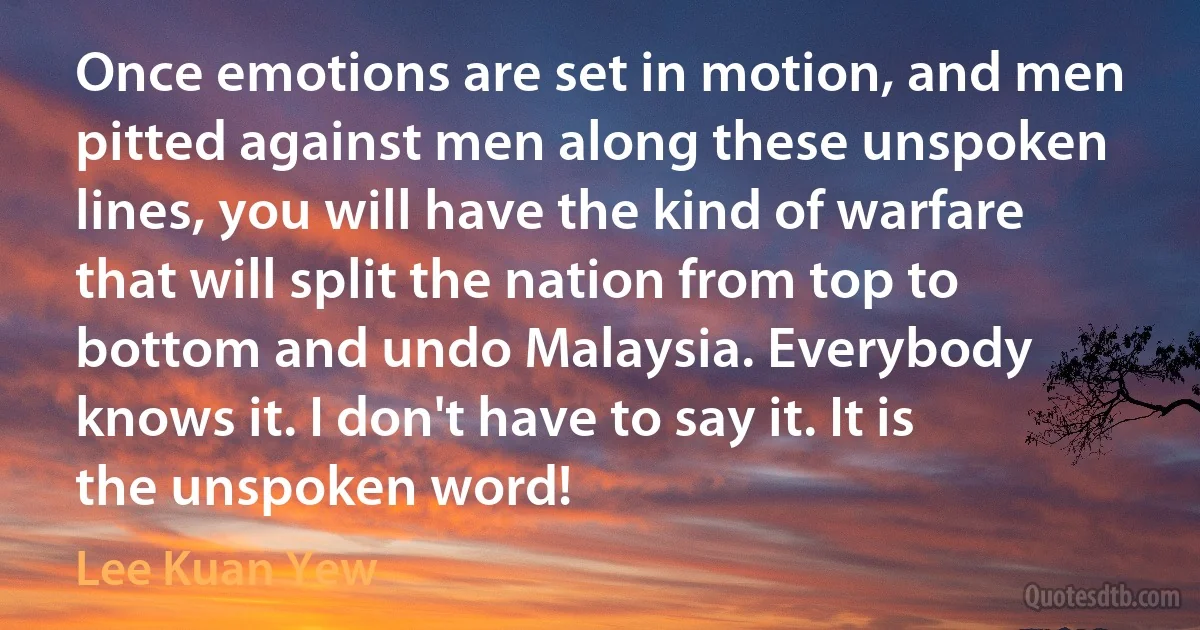 Once emotions are set in motion, and men pitted against men along these unspoken lines, you will have the kind of warfare that will split the nation from top to bottom and undo Malaysia. Everybody knows it. I don't have to say it. It is the unspoken word! (Lee Kuan Yew)