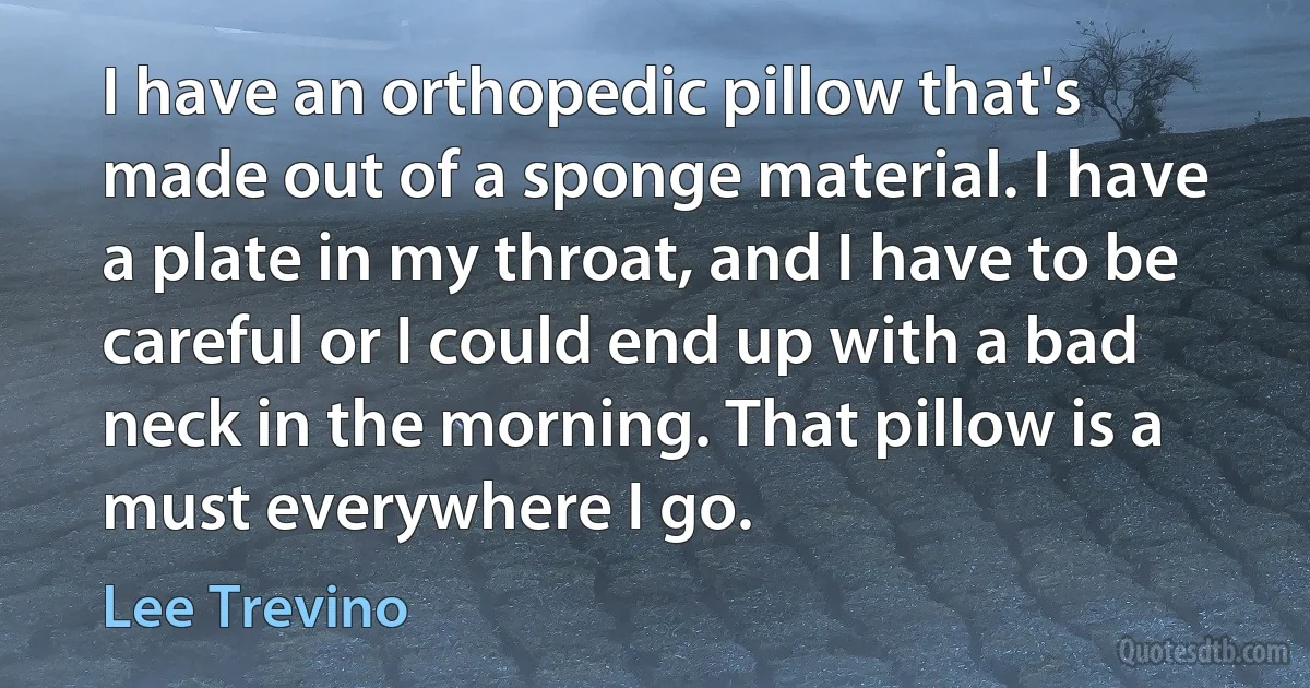 I have an orthopedic pillow that's made out of a sponge material. I have a plate in my throat, and I have to be careful or I could end up with a bad neck in the morning. That pillow is a must everywhere I go. (Lee Trevino)