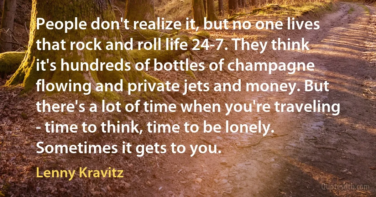 People don't realize it, but no one lives that rock and roll life 24-7. They think it's hundreds of bottles of champagne flowing and private jets and money. But there's a lot of time when you're traveling - time to think, time to be lonely. Sometimes it gets to you. (Lenny Kravitz)