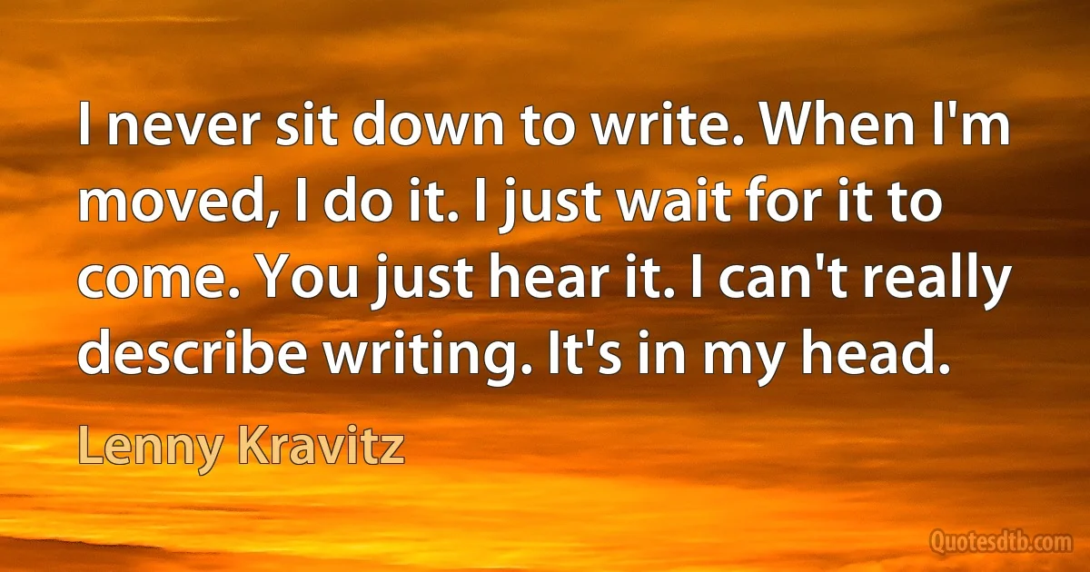 I never sit down to write. When I'm moved, I do it. I just wait for it to come. You just hear it. I can't really describe writing. It's in my head. (Lenny Kravitz)