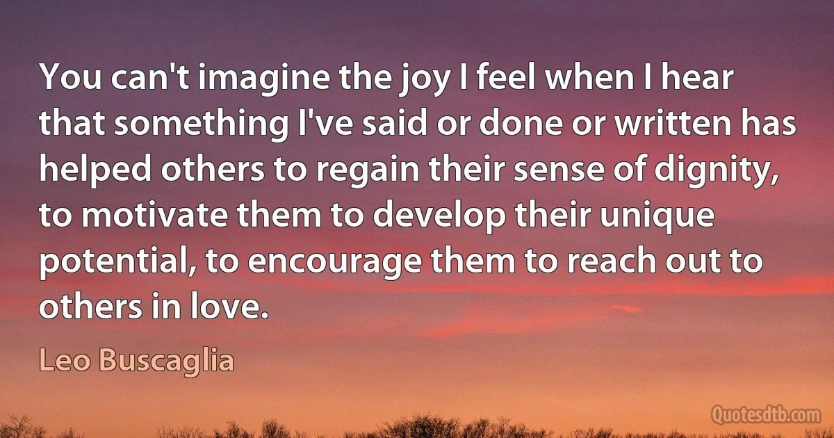 You can't imagine the joy I feel when I hear that something I've said or done or written has helped others to regain their sense of dignity, to motivate them to develop their unique potential, to encourage them to reach out to others in love. (Leo Buscaglia)