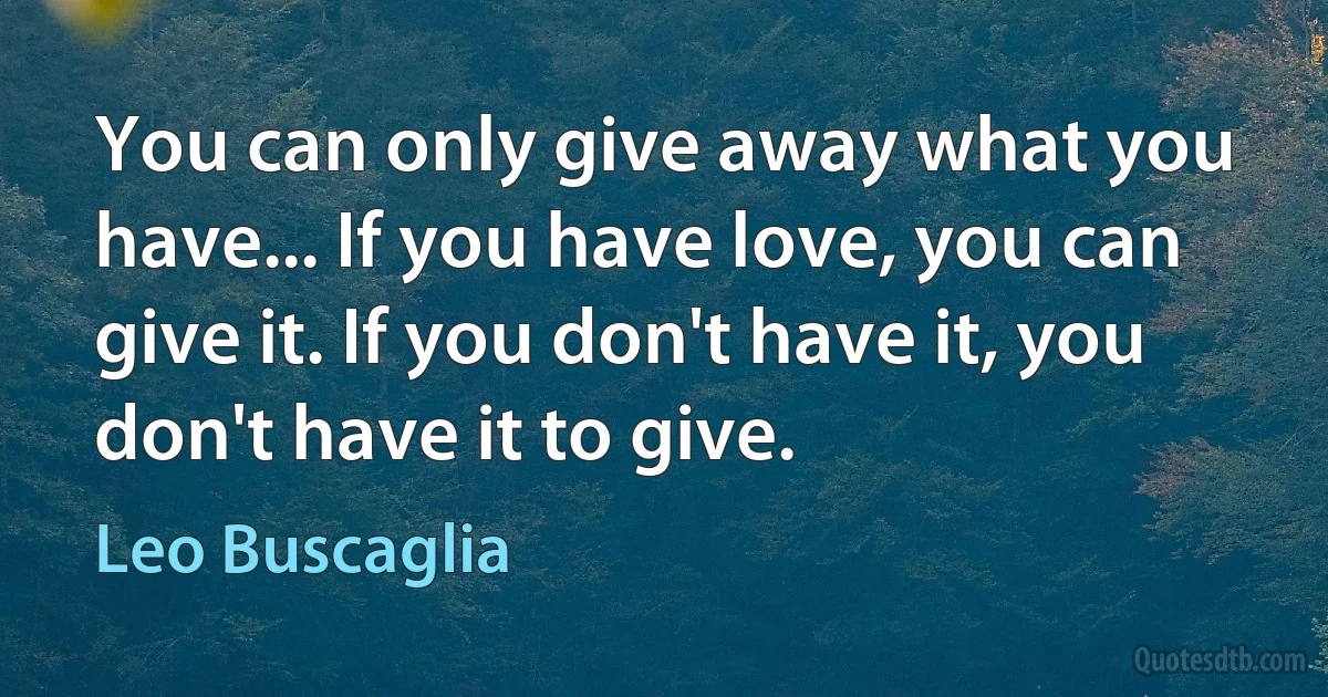 You can only give away what you have... If you have love, you can give it. If you don't have it, you don't have it to give. (Leo Buscaglia)