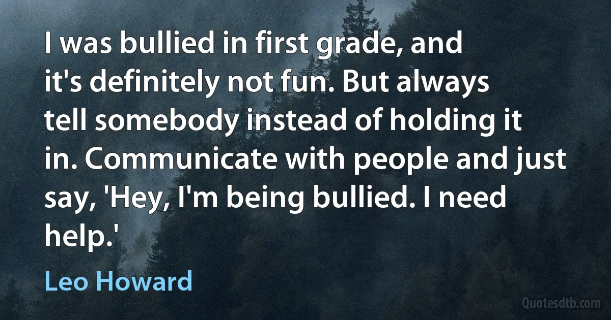 I was bullied in first grade, and it's definitely not fun. But always tell somebody instead of holding it in. Communicate with people and just say, 'Hey, I'm being bullied. I need help.' (Leo Howard)