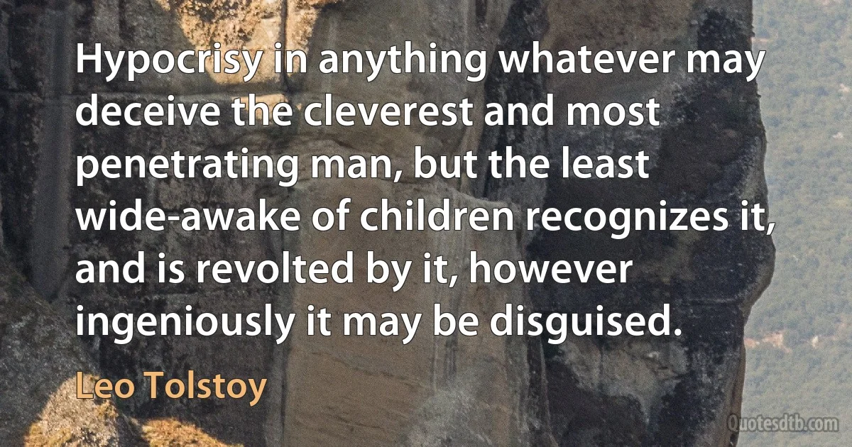 Hypocrisy in anything whatever may deceive the cleverest and most penetrating man, but the least wide-awake of children recognizes it, and is revolted by it, however ingeniously it may be disguised. (Leo Tolstoy)