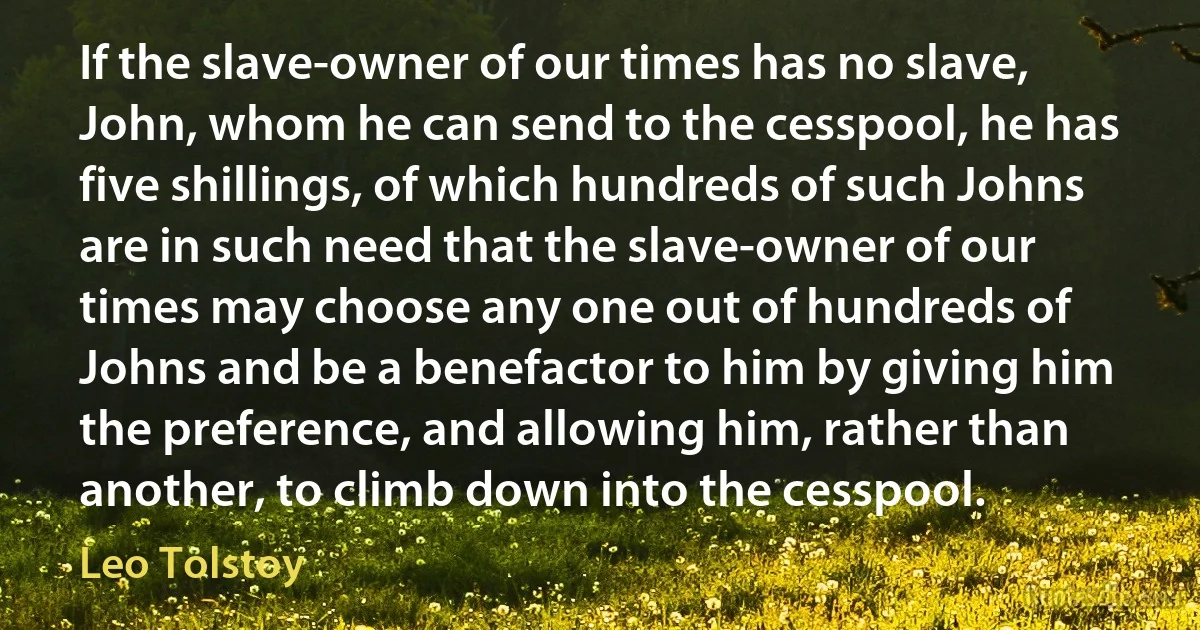 If the slave-owner of our times has no slave, John, whom he can send to the cesspool, he has five shillings, of which hundreds of such Johns are in such need that the slave-owner of our times may choose any one out of hundreds of Johns and be a benefactor to him by giving him the preference, and allowing him, rather than another, to climb down into the cesspool. (Leo Tolstoy)