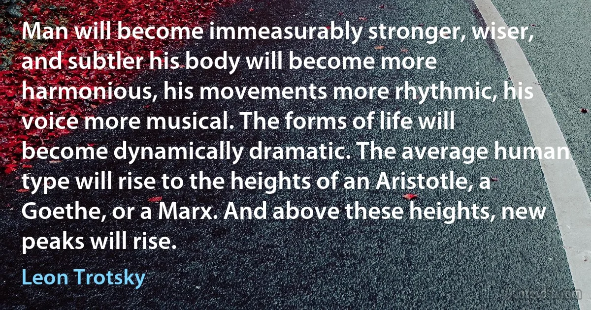 Man will become immeasurably stronger, wiser, and subtler his body will become more harmonious, his movements more rhythmic, his voice more musical. The forms of life will become dynamically dramatic. The average human type will rise to the heights of an Aristotle, a Goethe, or a Marx. And above these heights, new peaks will rise. (Leon Trotsky)