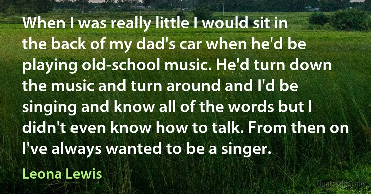 When I was really little I would sit in the back of my dad's car when he'd be playing old-school music. He'd turn down the music and turn around and I'd be singing and know all of the words but I didn't even know how to talk. From then on I've always wanted to be a singer. (Leona Lewis)