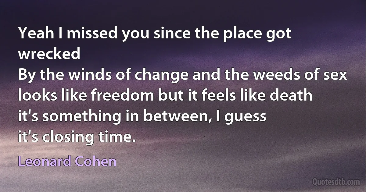 Yeah I missed you since the place got wrecked
By the winds of change and the weeds of sex
looks like freedom but it feels like death
it's something in between, I guess
it's closing time. (Leonard Cohen)