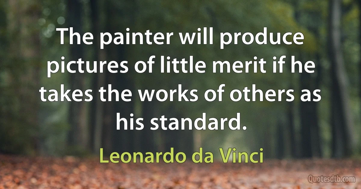 The painter will produce pictures of little merit if he takes the works of others as his standard. (Leonardo da Vinci)