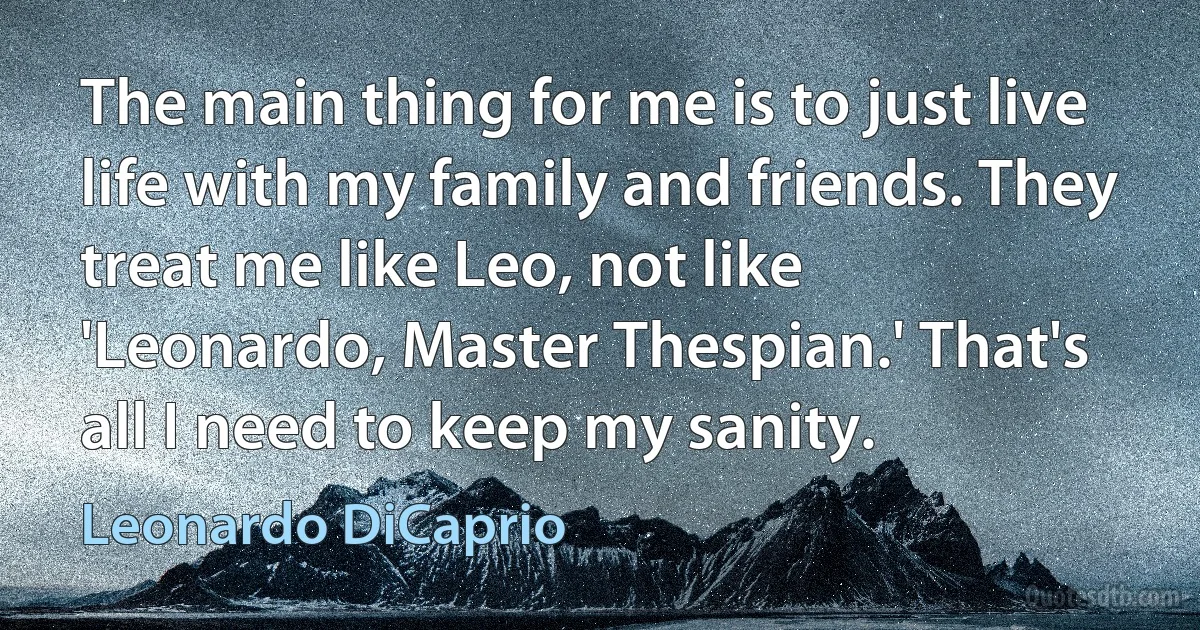 The main thing for me is to just live life with my family and friends. They treat me like Leo, not like 'Leonardo, Master Thespian.' That's all I need to keep my sanity. (Leonardo DiCaprio)