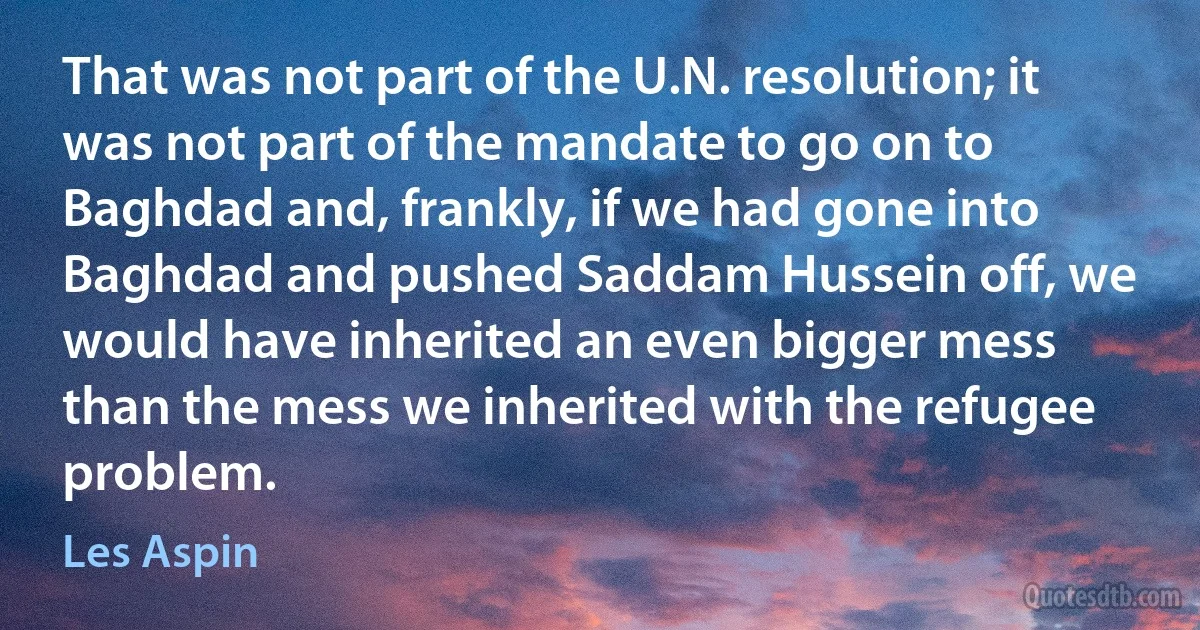 That was not part of the U.N. resolution; it was not part of the mandate to go on to Baghdad and, frankly, if we had gone into Baghdad and pushed Saddam Hussein off, we would have inherited an even bigger mess than the mess we inherited with the refugee problem. (Les Aspin)