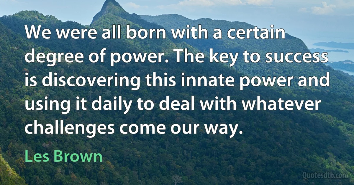 We were all born with a certain degree of power. The key to success is discovering this innate power and using it daily to deal with whatever challenges come our way. (Les Brown)