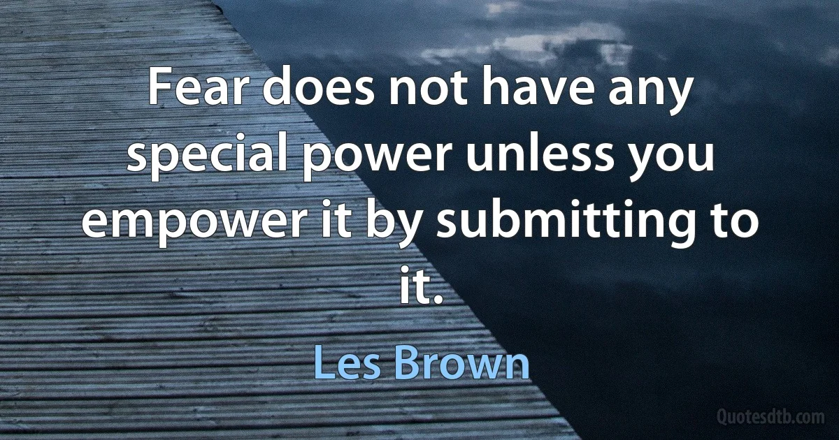 Fear does not have any special power unless you empower it by submitting to it. (Les Brown)