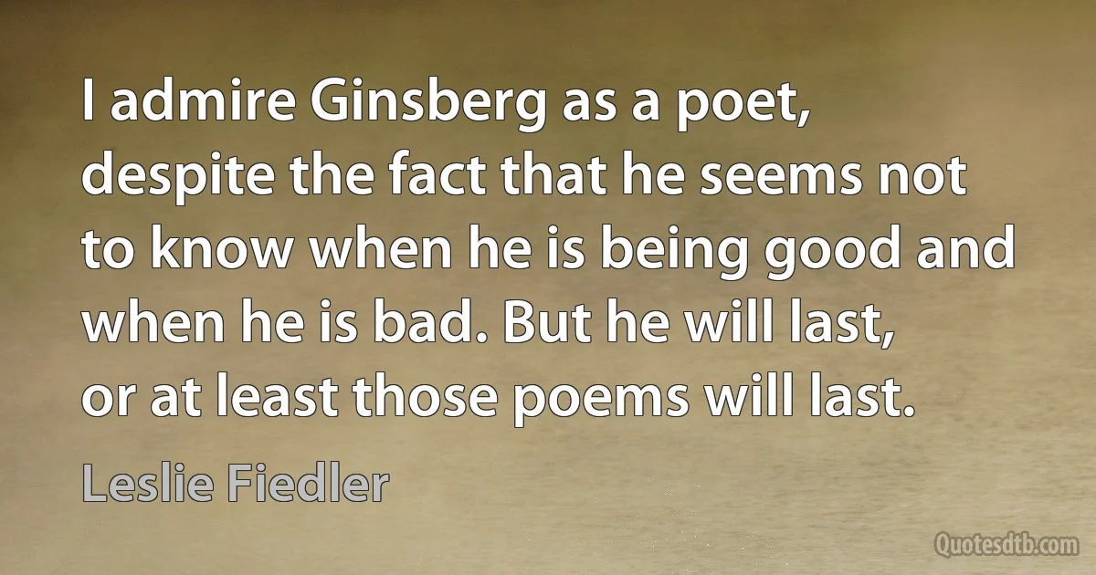 I admire Ginsberg as a poet, despite the fact that he seems not to know when he is being good and when he is bad. But he will last, or at least those poems will last. (Leslie Fiedler)