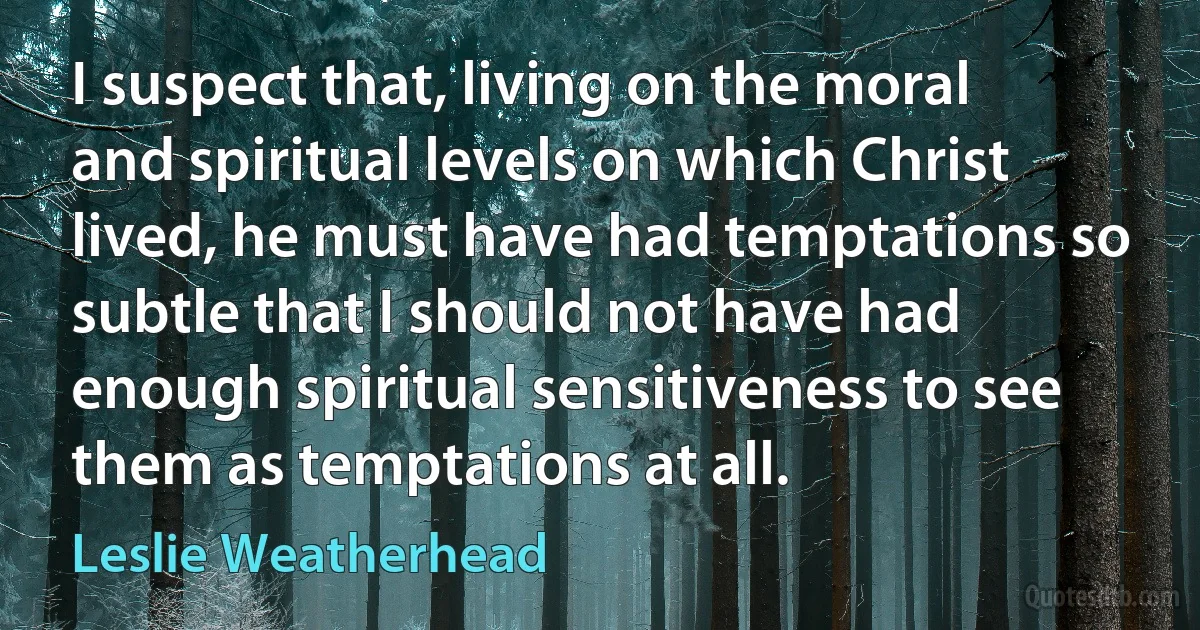 I suspect that, living on the moral and spiritual levels on which Christ lived, he must have had temptations so subtle that I should not have had enough spiritual sensitiveness to see them as temptations at all. (Leslie Weatherhead)