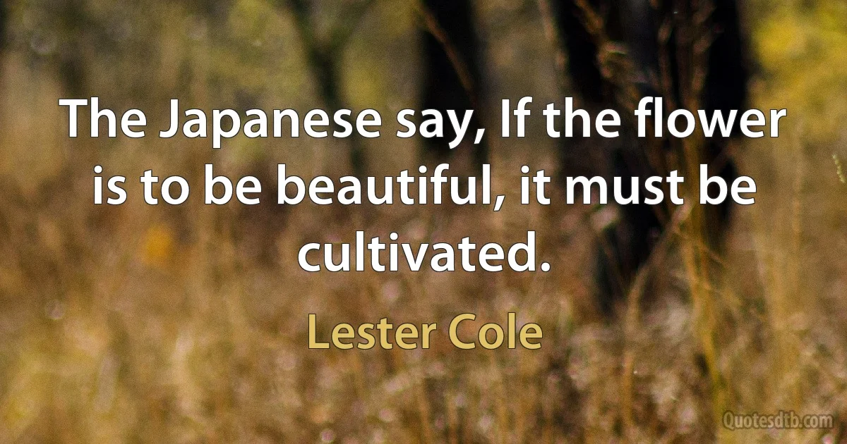 The Japanese say, If the flower is to be beautiful, it must be cultivated. (Lester Cole)