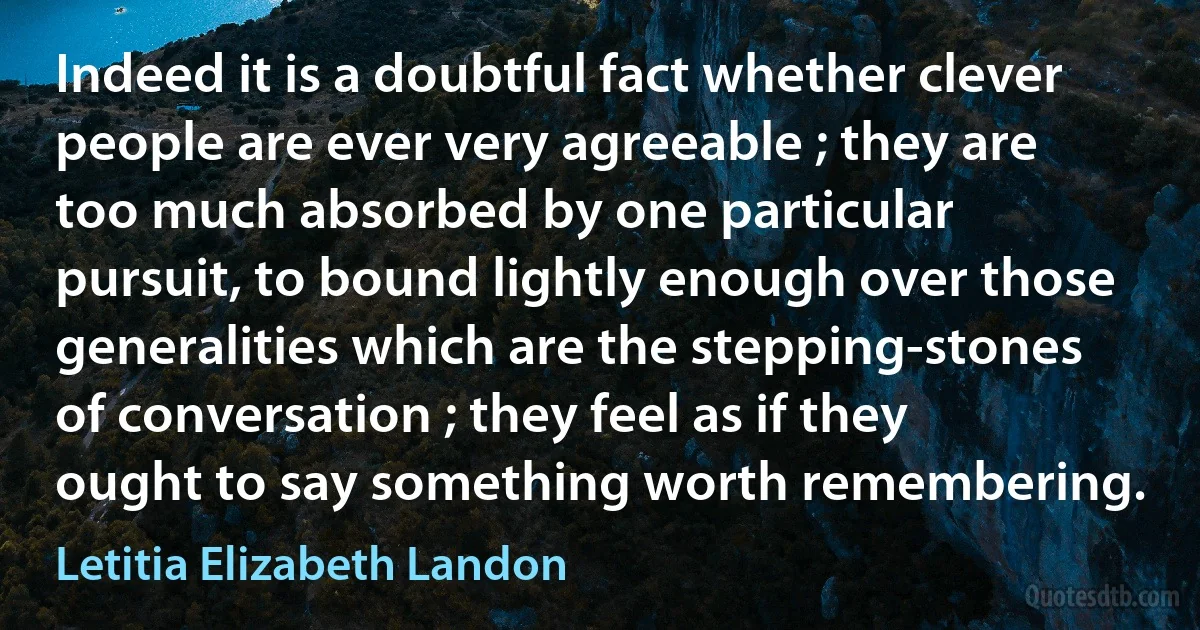 Indeed it is a doubtful fact whether clever people are ever very agreeable ; they are too much absorbed by one particular pursuit, to bound lightly enough over those generalities which are the stepping-stones of conversation ; they feel as if they ought to say something worth remembering. (Letitia Elizabeth Landon)