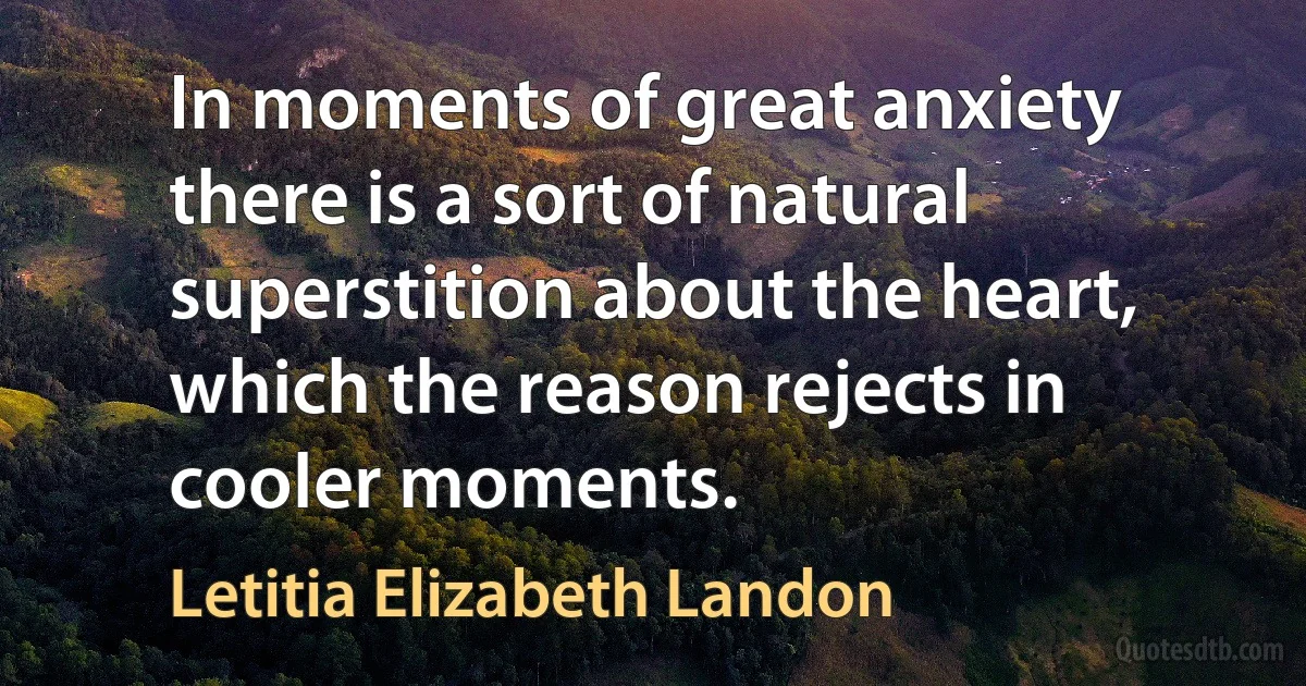 In moments of great anxiety there is a sort of natural superstition about the heart, which the reason rejects in cooler moments. (Letitia Elizabeth Landon)