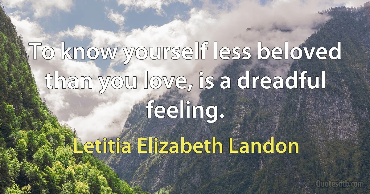 To know yourself less beloved than you love, is a dreadful feeling. (Letitia Elizabeth Landon)