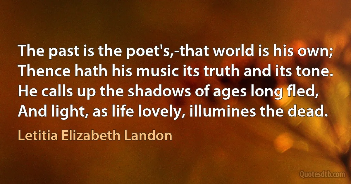 The past is the poet's,-that world is his own;
Thence hath his music its truth and its tone.
He calls up the shadows of ages long fled,
And light, as life lovely, illumines the dead. (Letitia Elizabeth Landon)