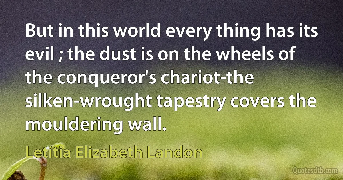 But in this world every thing has its evil ; the dust is on the wheels of the conqueror's chariot-the silken-wrought tapestry covers the mouldering wall. (Letitia Elizabeth Landon)