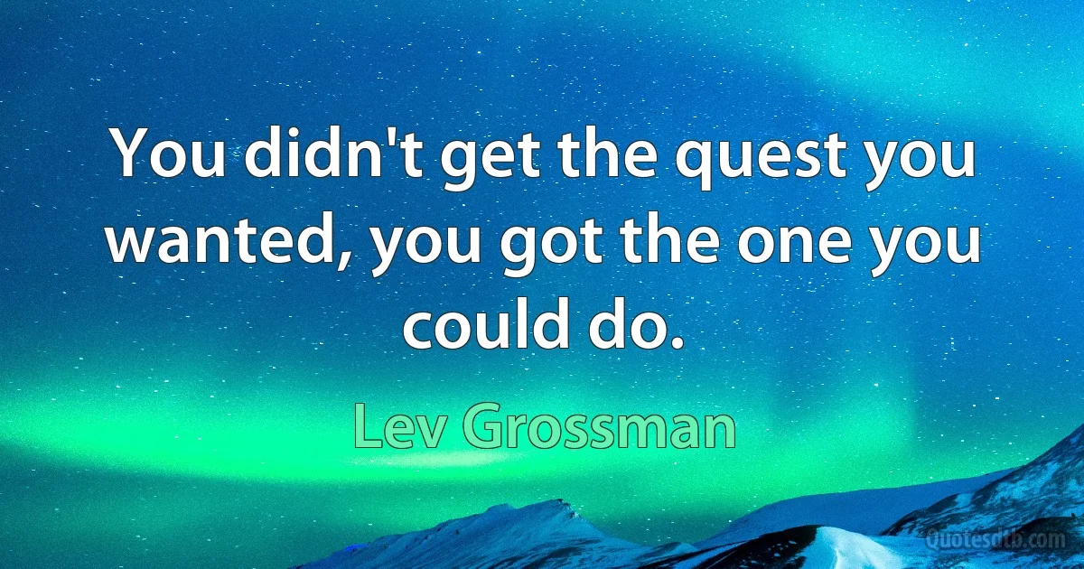 You didn't get the quest you wanted, you got the one you could do. (Lev Grossman)