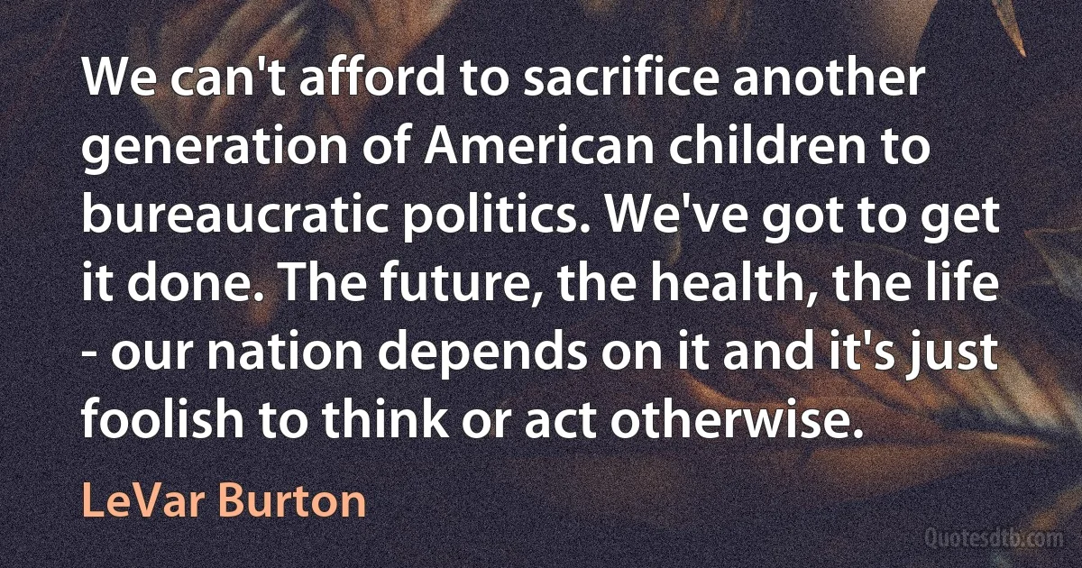 We can't afford to sacrifice another generation of American children to bureaucratic politics. We've got to get it done. The future, the health, the life - our nation depends on it and it's just foolish to think or act otherwise. (LeVar Burton)