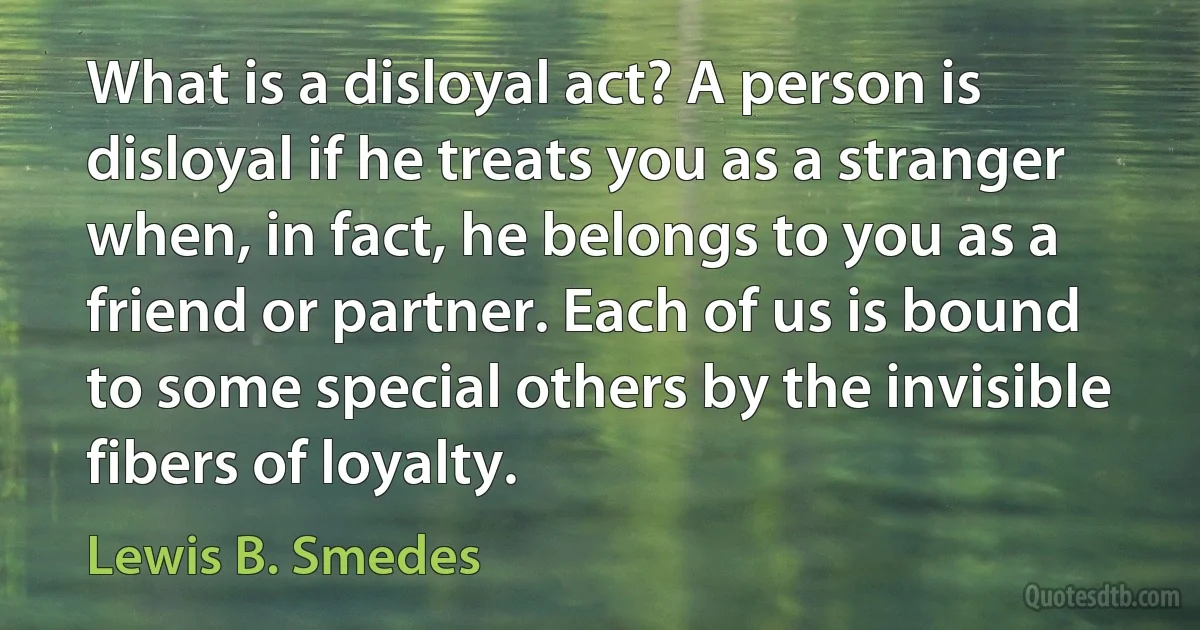 What is a disloyal act? A person is disloyal if he treats you as a stranger when, in fact, he belongs to you as a friend or partner. Each of us is bound to some special others by the invisible fibers of loyalty. (Lewis B. Smedes)