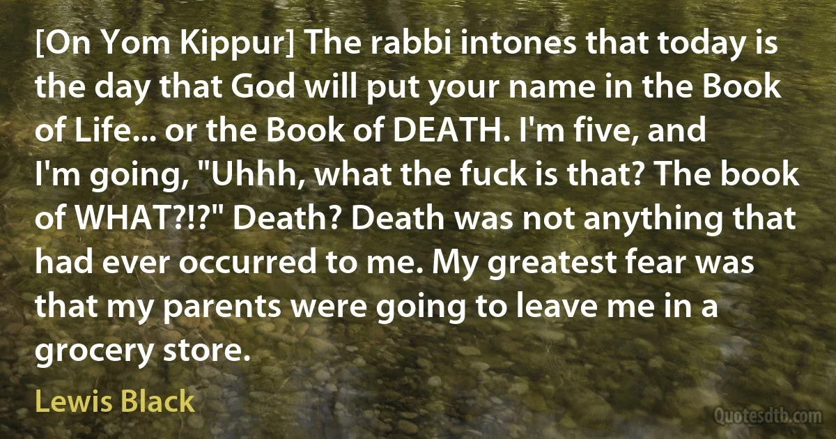 [On Yom Kippur] The rabbi intones that today is the day that God will put your name in the Book of Life... or the Book of DEATH. I'm five, and I'm going, "Uhhh, what the fuck is that? The book of WHAT?!?" Death? Death was not anything that had ever occurred to me. My greatest fear was that my parents were going to leave me in a grocery store. (Lewis Black)