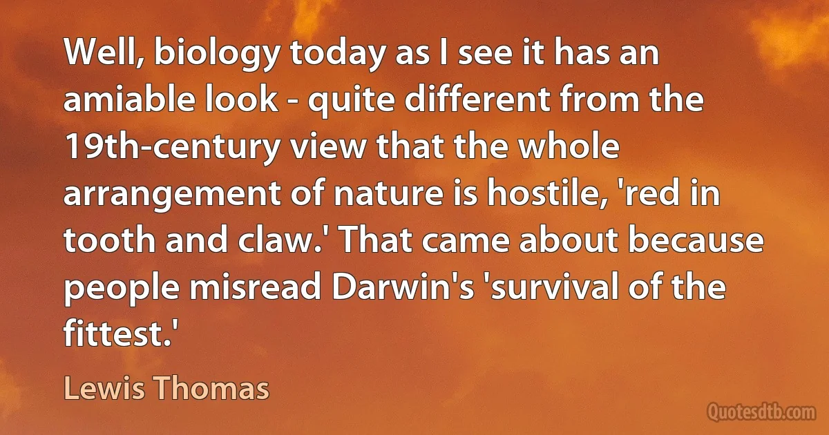 Well, biology today as I see it has an amiable look - quite different from the 19th-century view that the whole arrangement of nature is hostile, 'red in tooth and claw.' That came about because people misread Darwin's 'survival of the fittest.' (Lewis Thomas)