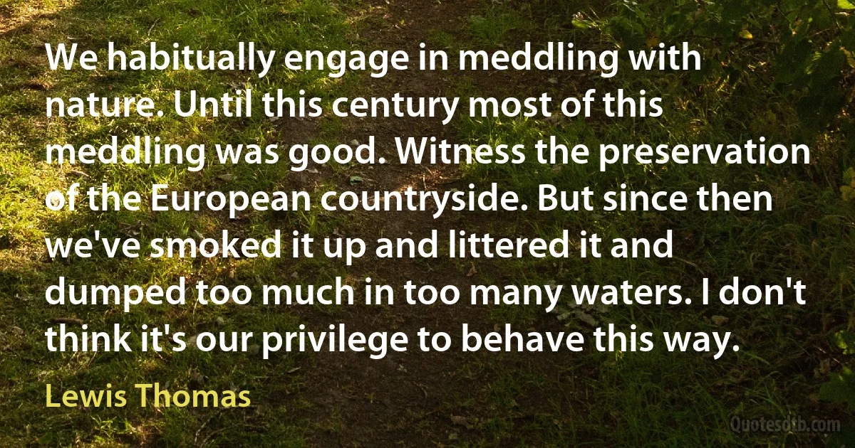 We habitually engage in meddling with nature. Until this century most of this meddling was good. Witness the preservation of the European countryside. But since then we've smoked it up and littered it and dumped too much in too many waters. I don't think it's our privilege to behave this way. (Lewis Thomas)