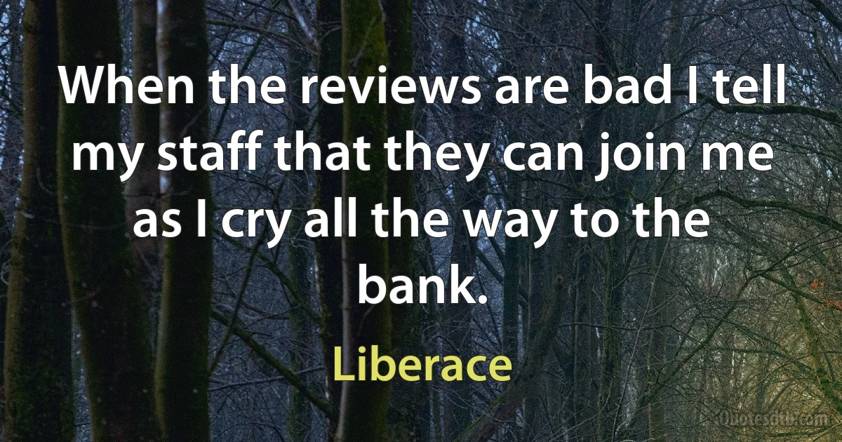 When the reviews are bad I tell my staff that they can join me as I cry all the way to the bank. (Liberace)