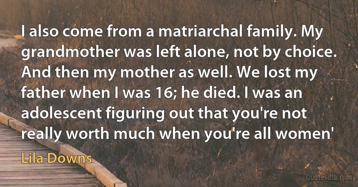 I also come from a matriarchal family. My grandmother was left alone, not by choice. And then my mother as well. We lost my father when I was 16; he died. I was an adolescent figuring out that you're not really worth much when you're all women' (Lila Downs)