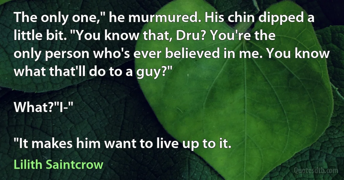 The only one," he murmured. His chin dipped a little bit. "You know that, Dru? You're the only person who's ever believed in me. You know what that'll do to a guy?"

What?"I-"

"It makes him want to live up to it. (Lilith Saintcrow)