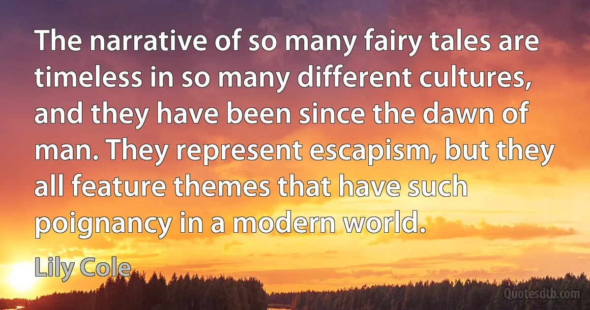 The narrative of so many fairy tales are timeless in so many different cultures, and they have been since the dawn of man. They represent escapism, but they all feature themes that have such poignancy in a modern world. (Lily Cole)