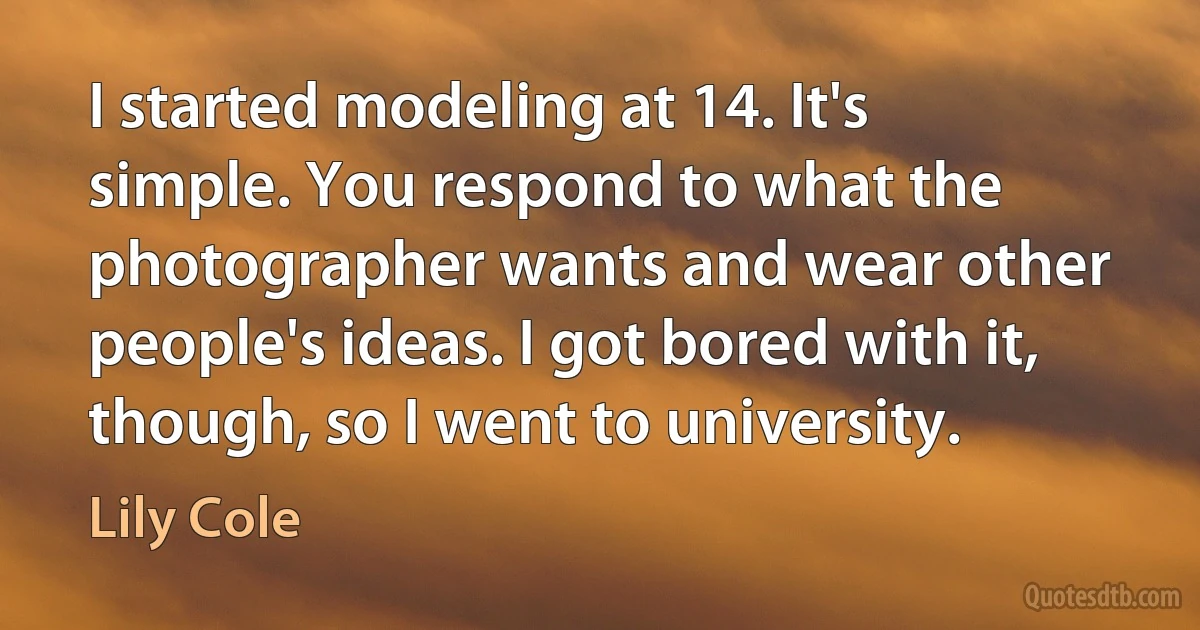 I started modeling at 14. It's simple. You respond to what the photographer wants and wear other people's ideas. I got bored with it, though, so I went to university. (Lily Cole)