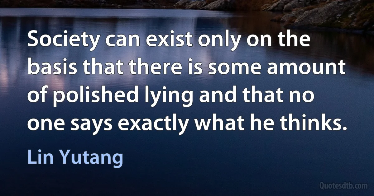 Society can exist only on the basis that there is some amount of polished lying and that no one says exactly what he thinks. (Lin Yutang)