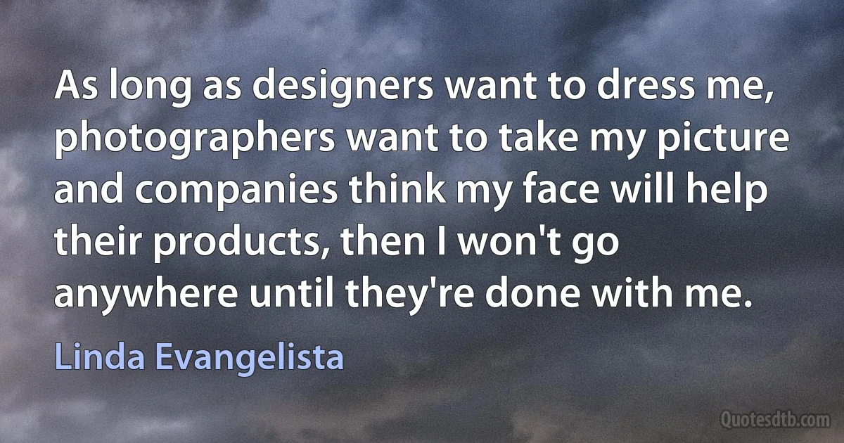 As long as designers want to dress me, photographers want to take my picture and companies think my face will help their products, then I won't go anywhere until they're done with me. (Linda Evangelista)