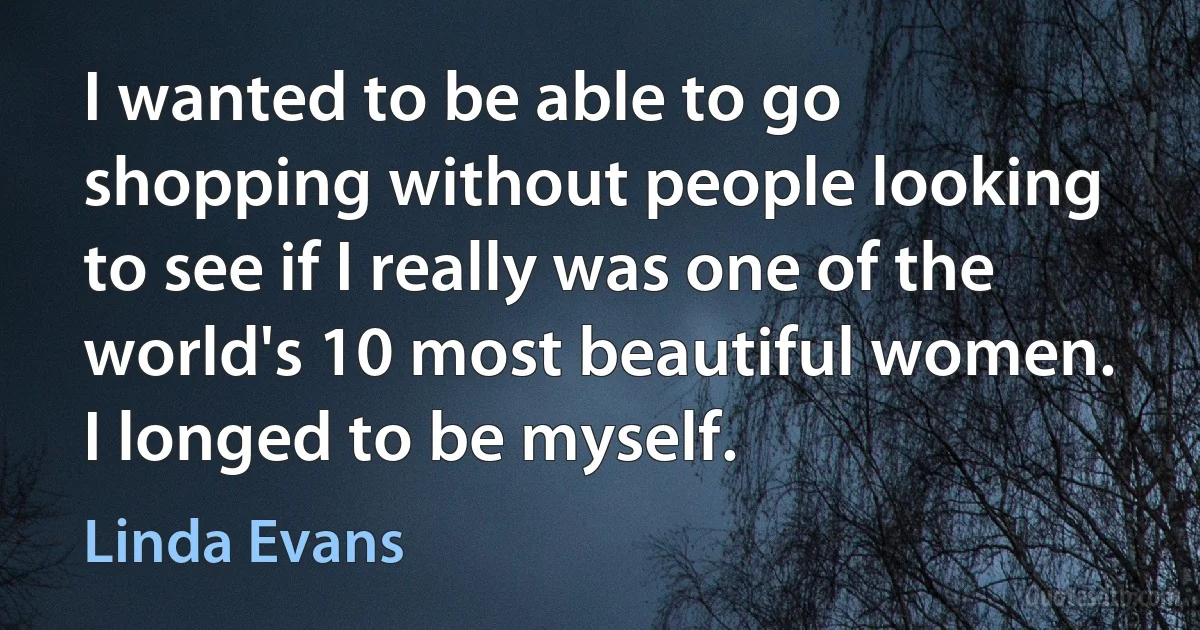 I wanted to be able to go shopping without people looking to see if I really was one of the world's 10 most beautiful women. I longed to be myself. (Linda Evans)