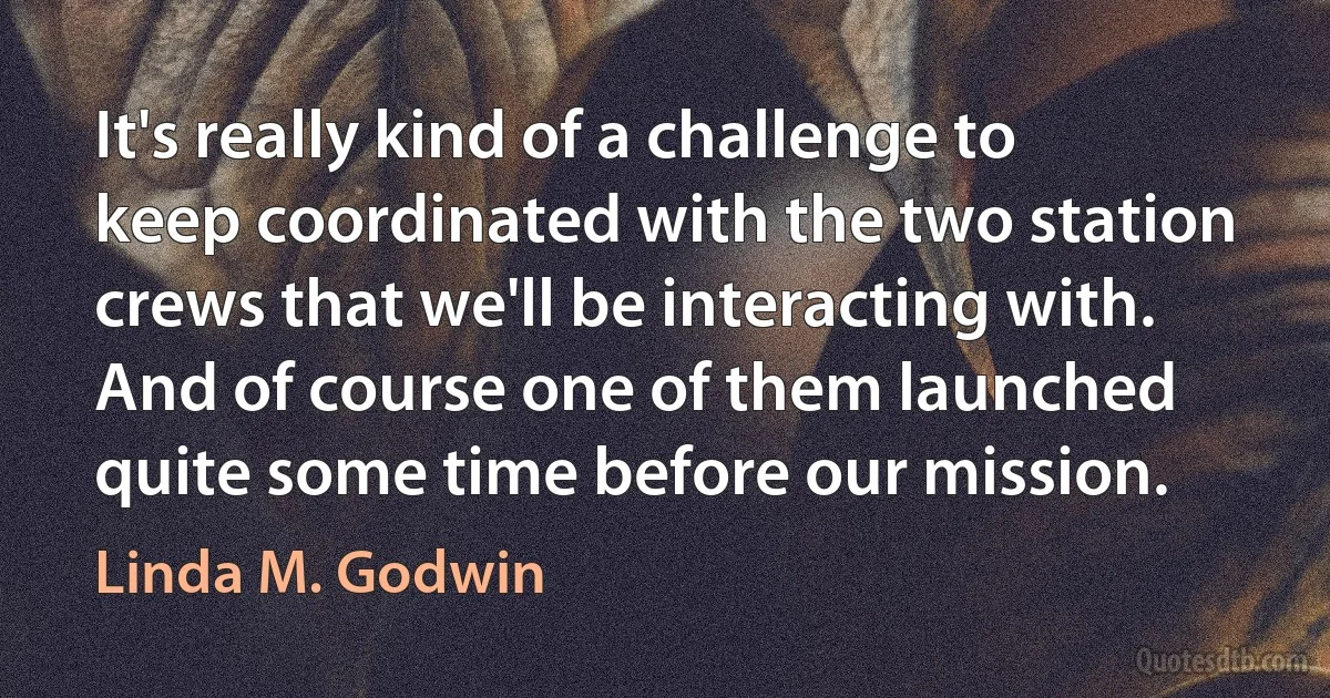 It's really kind of a challenge to keep coordinated with the two station crews that we'll be interacting with. And of course one of them launched quite some time before our mission. (Linda M. Godwin)