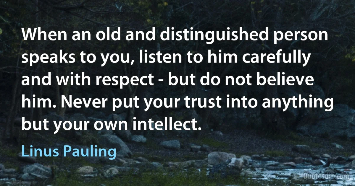 When an old and distinguished person speaks to you, listen to him carefully and with respect - but do not believe him. Never put your trust into anything but your own intellect. (Linus Pauling)