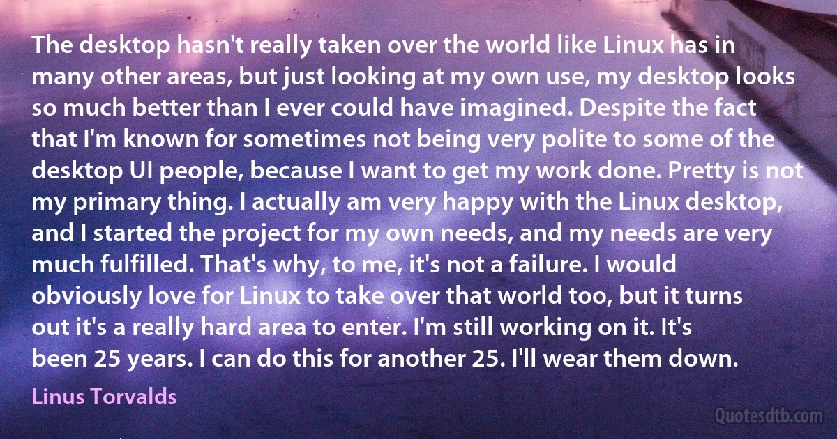 The desktop hasn't really taken over the world like Linux has in many other areas, but just looking at my own use, my desktop looks so much better than I ever could have imagined. Despite the fact that I'm known for sometimes not being very polite to some of the desktop UI people, because I want to get my work done. Pretty is not my primary thing. I actually am very happy with the Linux desktop, and I started the project for my own needs, and my needs are very much fulfilled. That's why, to me, it's not a failure. I would obviously love for Linux to take over that world too, but it turns out it's a really hard area to enter. I'm still working on it. It's been 25 years. I can do this for another 25. I'll wear them down. (Linus Torvalds)