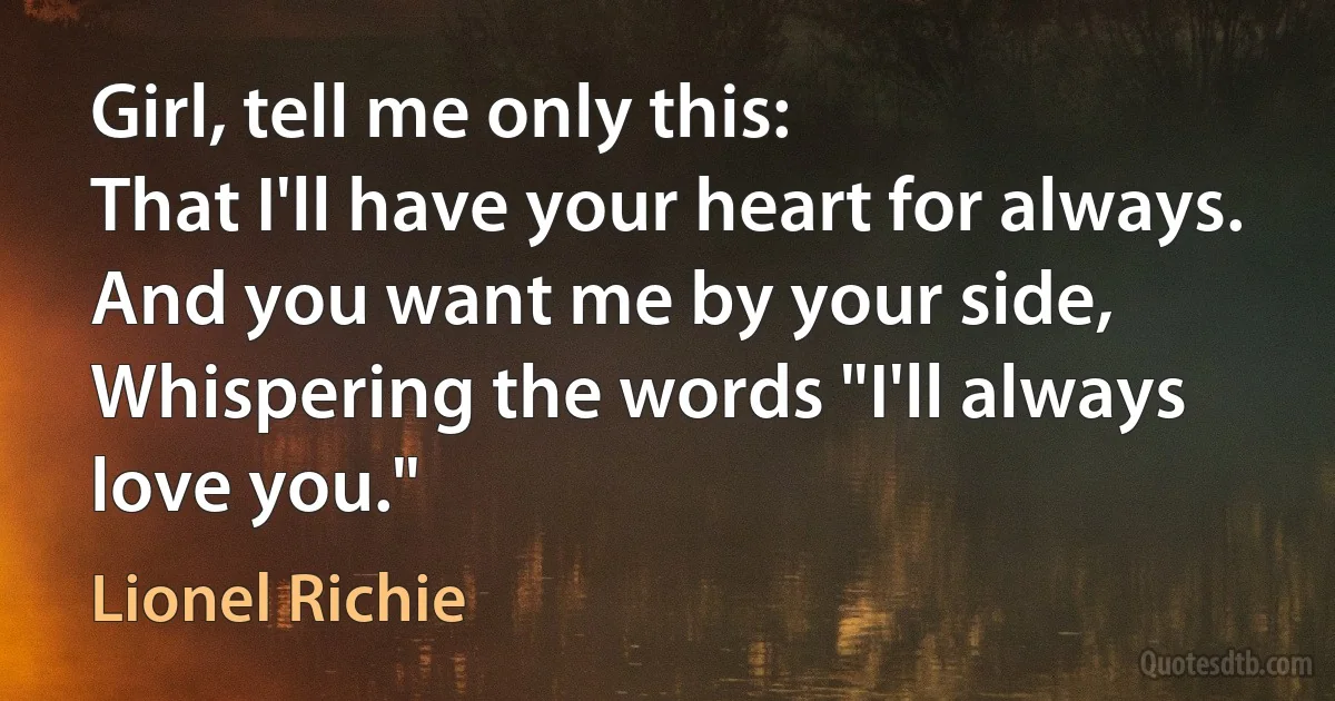 Girl, tell me only this:
That I'll have your heart for always.
And you want me by your side,
Whispering the words "I'll always love you." (Lionel Richie)