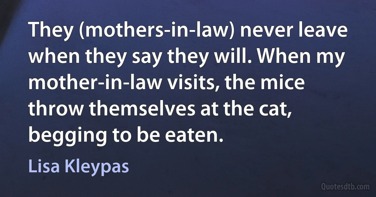 They (mothers-in-law) never leave when they say they will. When my mother-in-law visits, the mice throw themselves at the cat, begging to be eaten. (Lisa Kleypas)