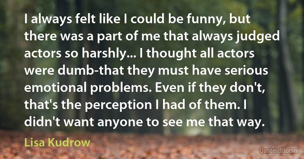 I always felt like I could be funny, but there was a part of me that always judged actors so harshly... I thought all actors were dumb-that they must have serious emotional problems. Even if they don't, that's the perception I had of them. I didn't want anyone to see me that way. (Lisa Kudrow)